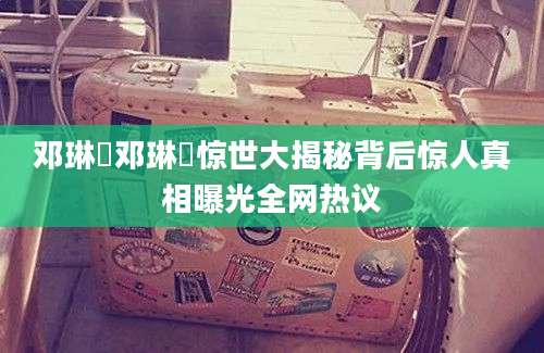 邓琳玥邓琳玥惊世大揭秘背后惊人真相曝光全网热议