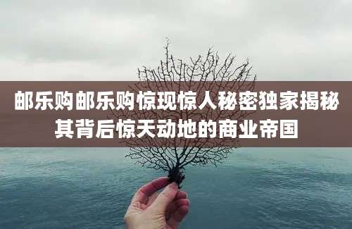 邮乐购邮乐购惊现惊人秘密独家揭秘其背后惊天动地的商业帝国