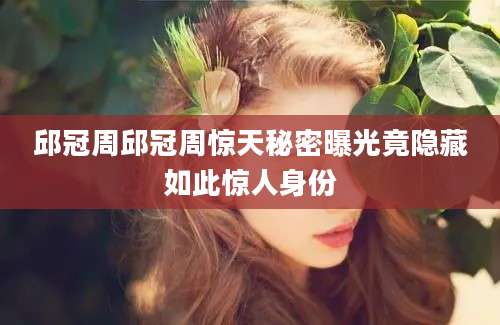 邱冠周邱冠周惊天秘密曝光竟隐藏如此惊人身份