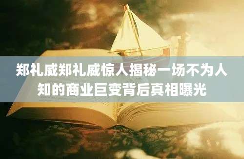 郑礼威郑礼威惊人揭秘一场不为人知的商业巨变背后真相曝光