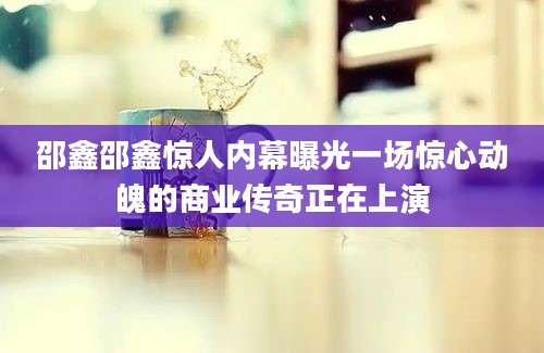 邵鑫邵鑫惊人内幕曝光一场惊心动魄的商业传奇正在上演