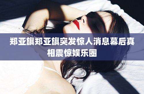 郑亚旗郑亚旗突发惊人消息幕后真相震惊娱乐圈