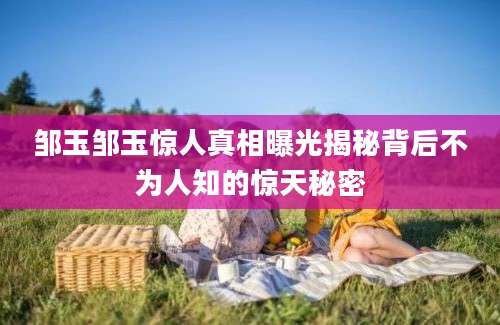 邹玉邹玉惊人真相曝光揭秘背后不为人知的惊天秘密