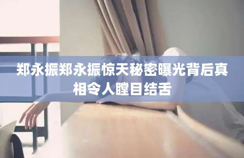 郑永振郑永振惊天秘密曝光背后真相令人瞠目结舌