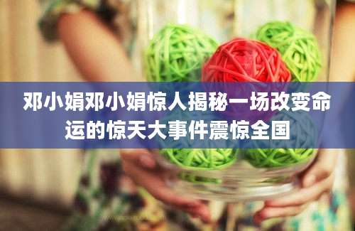 邓小娟邓小娟惊人揭秘一场改变命运的惊天大事件震惊全国