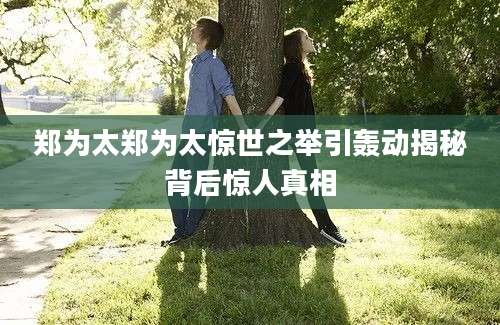 郑为太郑为太惊世之举引轰动揭秘背后惊人真相