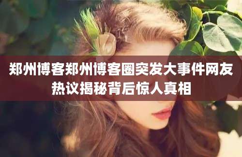 郑州博客郑州博客圈突发大事件网友热议揭秘背后惊人真相