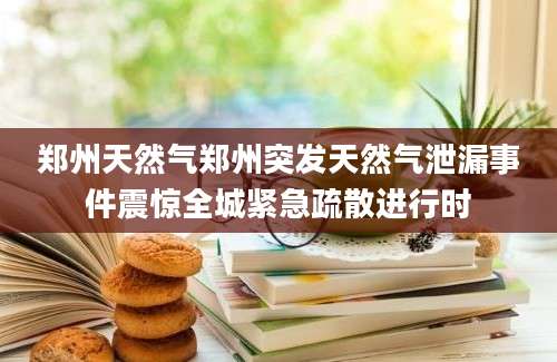 郑州天然气郑州突发天然气泄漏事件震惊全城紧急疏散进行时