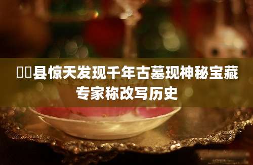 郙郙县惊天发现千年古墓现神秘宝藏专家称改写历史