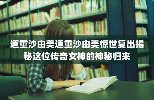 道重沙由美道重沙由美惊世复出揭秘这位传奇女神的神秘归来