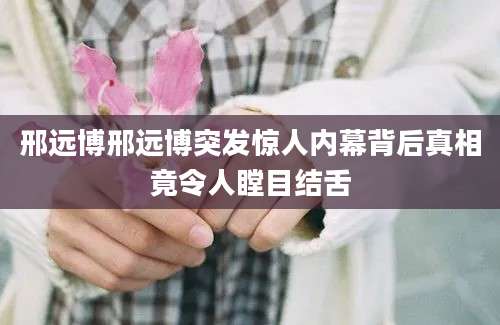 邢远博邢远博突发惊人内幕背后真相竟令人瞠目结舌