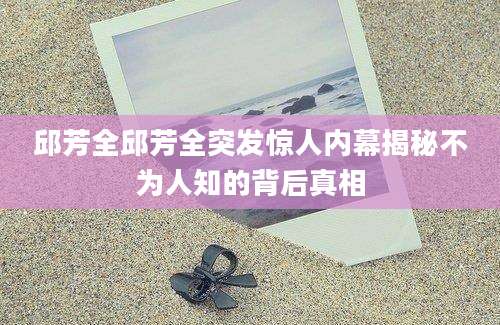 邱芳全邱芳全突发惊人内幕揭秘不为人知的背后真相
