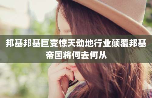 邦基邦基巨变惊天动地行业颠覆邦基帝国将何去何从