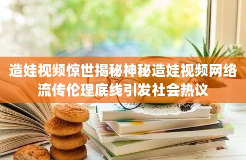 造娃视频惊世揭秘神秘造娃视频网络流传伦理底线引发社会热议