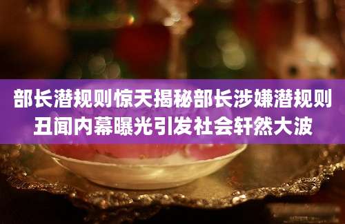 部长潜规则惊天揭秘部长涉嫌潜规则丑闻内幕曝光引发社会轩然大波