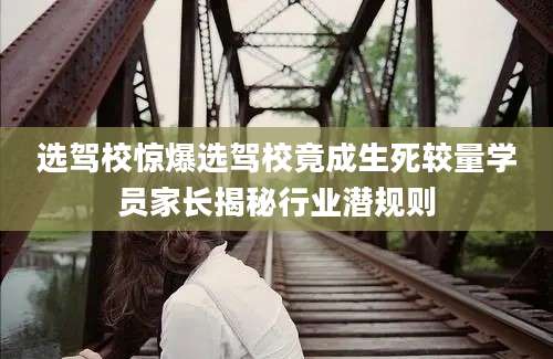 选驾校惊爆选驾校竟成生死较量学员家长揭秘行业潜规则