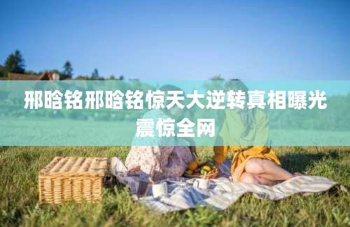 邢晗铭邢晗铭惊天大逆转真相曝光震惊全网