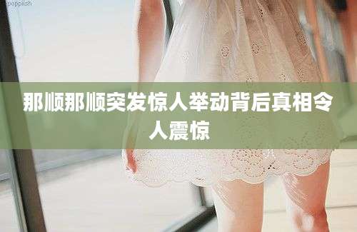 那顺那顺突发惊人举动背后真相令人震惊
