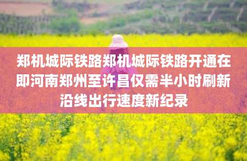 郑机城际铁路郑机城际铁路开通在即河南郑州至许昌仅需半小时刷新沿线出行速度新纪录