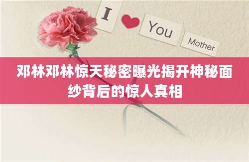 邓林邓林惊天秘密曝光揭开神秘面纱背后的惊人真相