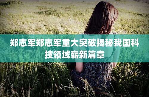 郑志军郑志军重大突破揭秘我国科技领域崭新篇章