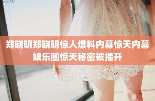 郑晓明郑晓明惊人爆料内幕惊天内幕娱乐圈惊天秘密被揭开