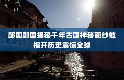 郧国郧国揭秘千年古国神秘面纱被揭开历史震惊全球