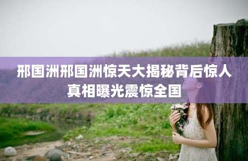 邢国洲邢国洲惊天大揭秘背后惊人真相曝光震惊全国