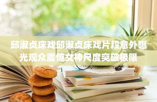 邱淑贞床戏邱淑贞床戏片段意外曝光观众震惊女神尺度突破极限