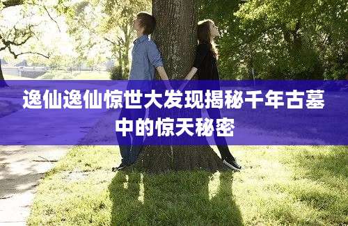 逸仙逸仙惊世大发现揭秘千年古墓中的惊天秘密