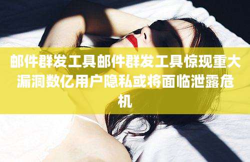 邮件群发工具邮件群发工具惊现重大漏洞数亿用户隐私或将面临泄露危机