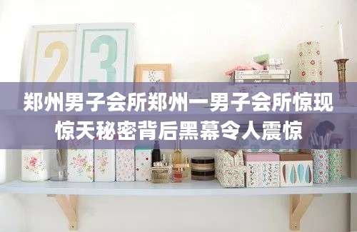 郑州男子会所郑州一男子会所惊现惊天秘密背后黑幕令人震惊