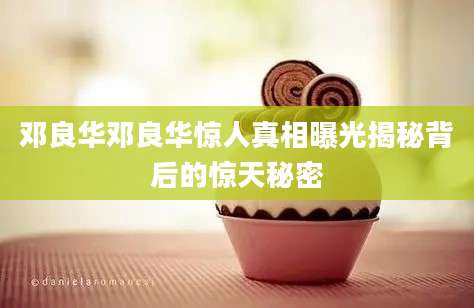 邓良华邓良华惊人真相曝光揭秘背后的惊天秘密