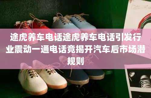 途虎养车电话途虎养车电话引发行业震动一通电话竟揭开汽车后市场潜规则