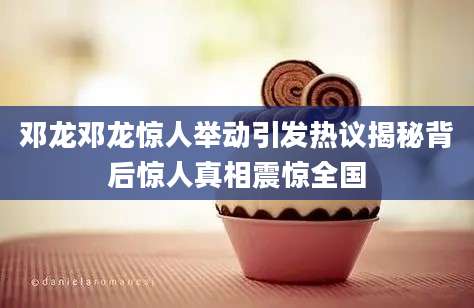 邓龙邓龙惊人举动引发热议揭秘背后惊人真相震惊全国