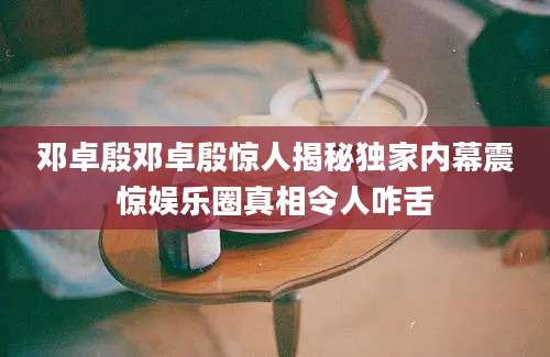 邓卓殷邓卓殷惊人揭秘独家内幕震惊娱乐圈真相令人咋舌