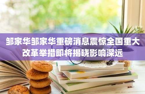 邹家华邹家华重磅消息震惊全国重大改革举措即将揭晓影响深远