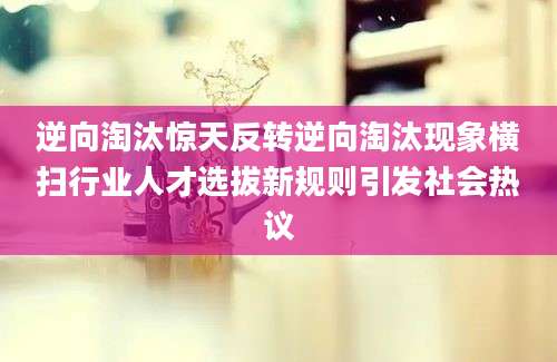 逆向淘汰惊天反转逆向淘汰现象横扫行业人才选拔新规则引发社会热议