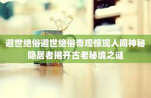 避世绝俗避世绝俗奇观惊现人间神秘隐居者揭开古老秘境之谜