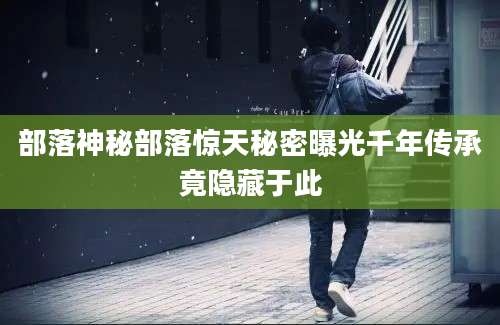 部落神秘部落惊天秘密曝光千年传承竟隐藏于此