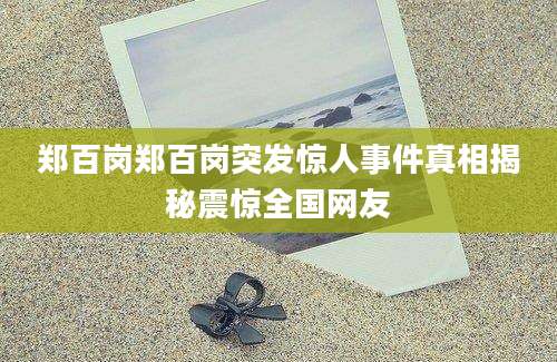 郑百岗郑百岗突发惊人事件真相揭秘震惊全国网友