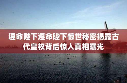 遵命陛下遵命陛下惊世秘密揭露古代皇权背后惊人真相曝光
