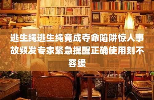 逃生绳逃生绳竟成夺命陷阱惊人事故频发专家紧急提醒正确使用刻不容缓