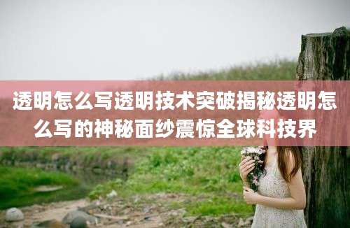 透明怎么写透明技术突破揭秘透明怎么写的神秘面纱震惊全球科技界
