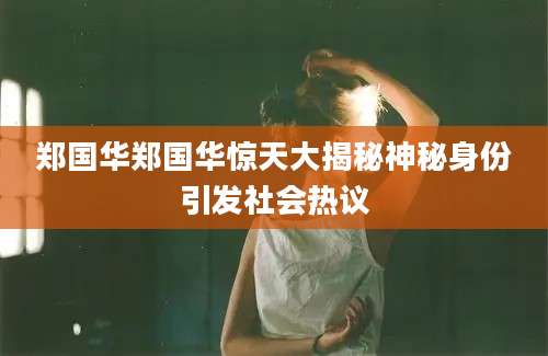 郑国华郑国华惊天大揭秘神秘身份引发社会热议