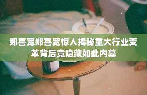 郑喜宽郑喜宽惊人揭秘重大行业变革背后竟隐藏如此内幕