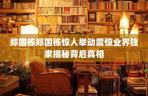 郑国栋郑国栋惊人举动震惊业界独家揭秘背后真相