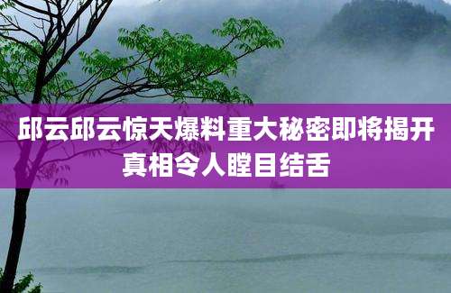 邱云邱云惊天爆料重大秘密即将揭开真相令人瞠目结舌