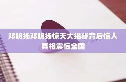 邓明扬邓明扬惊天大揭秘背后惊人真相震惊全国