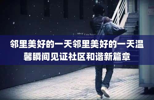 邻里美好的一天邻里美好的一天温馨瞬间见证社区和谐新篇章